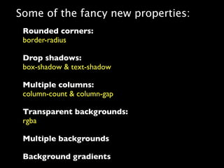 Some of the fancy new properties:
 Rounded corners:
 border-radius

 Drop shadows:
 box-shadow & text-shadow

 Multiple columns:
 column-count & column-gap

 Transparent backgrounds:
 rgba

 Multiple backgrounds

 Background gradients
 