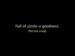 Full of sizzle-y goodness.
       Well, close enough.
 