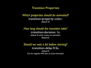 Transition Properties

Which properties should be animated?
    transition-property: color;
                      default: all


 How long should the transition take?
      transition-duration: 1s;
        default: 0, which means no animation.
                       Required!


 Should we wait a bit before starting?
       transition-delay: 0.5s;
                      default: 0
    Can be negative. Will start as if pre-animated.
 