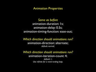 Animation Properties


          Same as before
      animation-duration: 1s;
       animation-delay: 0.5s;
animation-timing-function: ease-out;

Which direction should animations run?
  animation-direction: alternate;
                 default: normal;

Which direction should animations run?
   animation-iteration-count: 4;
                    default: 1;
       Use inﬁnite for a never-ending loop.
 