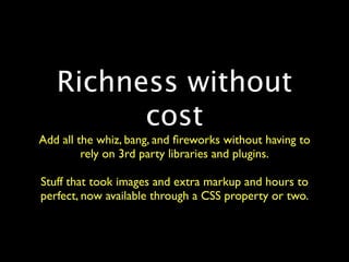 Richness without
         cost
Add all the whiz, bang, and ﬁreworks without having to
         rely on 3rd party libraries and plugins.

Stuff that took images and extra markup and hours to
perfect, now available through a CSS property or two.
 