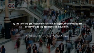 –The 2018 Customer Experience Industry Report, UserTesting.com
“By the time we get research results on a subject, the company has
already made the decision and moved on.”
 