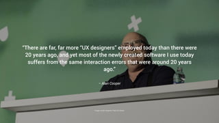 – Alan Cooper
“There are far, far more “UX designers” employed today than there were
20 years ago, and yet most of the newly created software I use today
suffers from the same interaction errors that were around 20 years
ago.”
Image credit: Adaptive Path/UX Week
 
