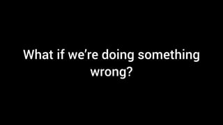 What if we’re doing something
wrong?
 