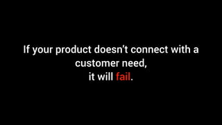 If your product doesn’t connect with a
customer need,
it will fail.
 