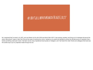 So I mentioned that I’ve lived in LA, NYC, and now Detroit, but for all of 2016 and about half of 2017 I was working, traveling, and living out of a backpack all around the
world. After almost 7 years in New York City and two years of working from home, I packed up my studio and decided to pursue the ultimate source of inspiration that a
twenty-something could want: travel. I had seen one too many inspirational travel quotes on Instagram, and I had heard from older friends and colleagues that travel was
the sureﬁre way to put my inspiration levels through the roof.
 