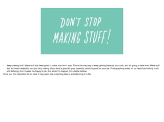 • Keep making stuﬀ. Make stuﬀ that feels good to make, and don’t stop. This is the only way to keep getting better at your craft, and it’s going to take time. Make stuﬀ
that isn’t even related to your job. Any making of any kind is good for your creativity, which is good for your job. Photographing bread on my head has nothing to do
with lettering, but it makes me happy to do. And when I’m happier, I’m a better letterer.

Once you ﬁnd inspiration for an idea, it may seem like a daunting task to actually bring it to life.
 