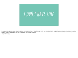 Once you ﬁnd inspiration for an idea, it may seem like a daunting task to actually bring it to life. I’ve noticed is that the biggest roadblock to starting a personal project is
usually…myself. I want to leave you with a few tips on how to make it happen.

- sophie ben story
 