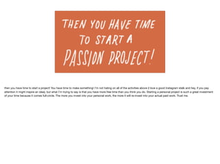 then you have time to start a project! You have time to make something! I’m not hating on all of the activities above (I love a good Instagram stalk and hey, if you pay
attention it might inspire an idea), but what I’m trying to say is that you have more free time than you think you do. Starting a personal project is such a great investment
of your time because it comes full-circle. The more you invest into your personal work, the more it will re-invest into your actual paid work. Trust me.
 