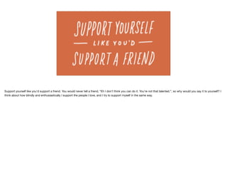 Support yourself like you’d support a friend. You would never tell a friend, “Eh I don’t think you can do it. You’re not that talented.”, so why would you say it to yourself? I
think about how blindly and enthusiastically I support the people I love, and I try to support myself in the same way.
 