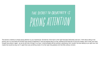The secret to creativity is simply paying attention to your experiences. Sometimes I think back to that night that Daily Dishonesty was born. I think about sitting in the
kitchen with my roommate and wonder what would’ve happened if I had just laughed about our lies, polished oﬀ the last bits of wine and cheese, went to bed, and never
thought twice about it again - as we do with lots of things in our lives. I would probably still be working in advertising. And I wouldn’t be here talking to you right now. And
maybe that would be okay, but I’m glad there was something inside of me that night that grabbed onto that little ordinary moment.
 