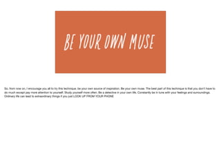 So, from now on, I encourage you all to try this technique. be your own source of inspiration. Be your own muse. The best part of this technique is that you don’t have to
do much except pay more attention to yourself. Study yourself more often. Be a detective in your own life. Constantly be in tune with your feelings and surroundings. 

Ordinary life can lead to extraordinary things if you just LOOK UP FROM YOUR PHONE
 
