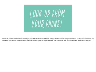 Ordinary life can lead to extraordinary things if you just LOOK UP FROM YOUR PHONE and pay attention to what’s going on around you. Let all of your experiences, not
just the big, shiny, exciting, Instagram-worthy ones, - all of them - guide the way to new ideas. I can’t wait to see what you’ll come up with, and where it’ll take you.
 