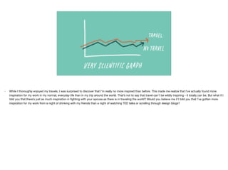 • While I thoroughly enjoyed my travels, I was surprised to discover that I’m really no more inspired than before. This made me realize that I’ve actually found more
inspiration for my work in my normal, everyday life than in my trip around the world. That’s not to say that travel can't be wildly inspiring - it totally can be. But what if I
told you that there’s just as much inspiration in ﬁghting with your spouse as there is in traveling the world? Would you believe me if I told you that I’ve gotten more
inspiration for my work from a night of drinking with my friends than a night of watching TED talks or scrolling through design blogs?

 