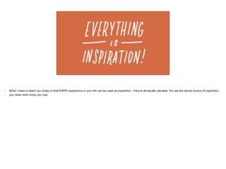 • What I hope to teach you today is that EVERY experience in your life can be used as inspiration - they’re all equally valuable. You are the secret source of inspiration
you never even knew you had.

 