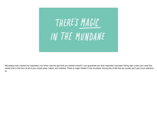 • We always look outward for inspiration, but when was the last time you looked inward? I can guarantee you that inspiration has been hiding right under your nose this
whole time in the form of all of your inside jokes, habits, and hobbies. There is magic hidden in the mundane, boring bits of life that we usually don’t pay much attention
to.
 