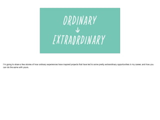 I’m going to share a few stories of how ordinary experiences have inspired projects that have led to some pretty extraordinary opportunities in my career, and how you
can do the same with yours.
 