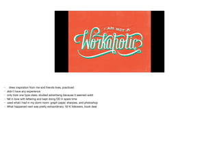 • drew inspiration from me and friends lives, practiced

• didn’t have any experience

• only took one type class, studied advertising because it seemed solid

• fell in love with lettering and kept doing DD in spare time

• used what I had in my dorm room: graph paper, sharpies, and photoshop

• What happened next was pretty extraordinary: 50 K followers, book deal
 