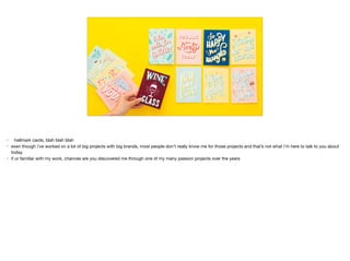 • hallmark cards, blah blah blah 

• even though i’ve worked on a lot of big projects with big brands, most people don’t really know me for those projects and that’s not what i’m here to talk to you about
today.

• if ur familiar with my work, chances are you discovered me through one of my many passion projects over the years
 