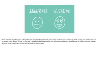 At the same time, my lettering was getting better from doing more Daily Dishonesty pieces and in less than a year, I had enough clients, savings, and conﬁdence to quit
my job and pursue lettering full-time. It’s now been 4 years since I left my full-time job, and I haven’t looked back since. What began as an ordinary drunk joke between
girlfriends turned into a project that changed the course of my entire career. 

•
 