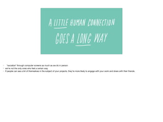 • “socialize” through computer screens as much as we do in person

• we’re not the only ones who feel a certain way 

• If people can see a bit of themselves in the subject of your projects, they’re more likely to engage with your work and share with their friends.
 