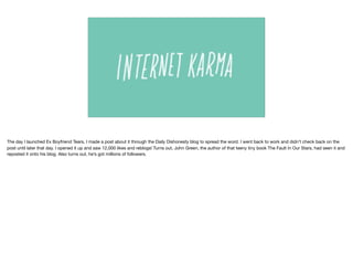 The day I launched Ex Boyfriend Tears, I made a post about it through the Daily Dishonesty blog to spread the word. I went back to work and didn’t check back on the
post until later that day. I opened it up and saw 12,000 likes and reblogs! Turns out, John Green, the author of that teeny tiny book The Fault In Our Stars, had seen it and
reposted it onto his blog. Also turns out, he’s got millions of followers. 
 