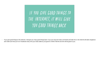 • If you give good things to the internet, it will give you many good things back. If you put crap and mean comments and hate into it, the internet will seek vengeance
and make sure that you’re on Facebook every time your boss walks by. be good to mother internet and she will be good to you.
 
