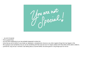 • you are not special

• this is a good thing!

• any shit that’s happening to you has probably happened to others too

• know that you are not alone in your break up, depression, unemployment, divorce or any other negative things that may happen in life.

• life is going to suck sometimes, but you can do something with that crap and use it to inspire creative work that others will be able to relate to.

• just like the ‘omg me too!’ moments i was talking about a moment before. the same goes for ‘omg things suck for me too’

 