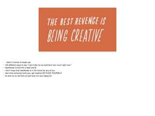 • when it comes to break ups

• 100 diﬀerent ways to say “I don’t like my ex boyfriend very much right now.” 

• heartbreak turned into a ﬂask and $

• i don’t hope that heartbreak is in the future for any of you

• next time someone hurts you, get creative GO FUCK YOURSELF

• oh and my ex did ﬁnd out and was not very happy lol
 