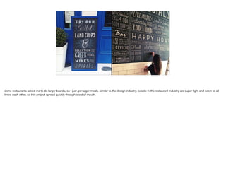 some restaurants asked me to do larger boards, so i just got larger meals. similar to the design industry, people in the restaurant industry are super tight and seem to all
know each other, so this project spread quickly through word of mouth.
 