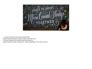 • I got good enough to start doing it professionally

• allowed myself one barter per week to keep up with client work

• in demand, people had no problem paying me paying me

• started branching outside of restaurants - skills are applicable to more than one thing
 
