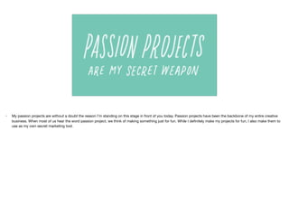 • My passion projects are without a doubt the reason I’m standing on this stage in front of you today. Passion projects have been the backbone of my entire creative
business. When most of us hear the word passion project, we think of making something just for fun. While I deﬁnitely make my projects for fun, I also make them to
use as my own secret marketing tool.
 