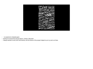 • no experience cheeseburgers

• working for brands like samuel adams, chobani, Microsoft

• i always wanted to work with food brands, and the theme of this project helped to put my work out there.
 