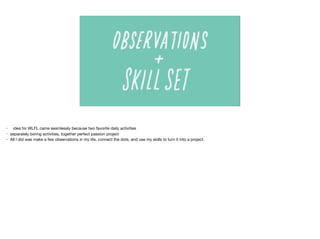 • idea for WLFL came seamlessly because two favorite daily activities

• separately boring activities, together perfect passion project

• All I did was make a few observations in my life, connect the dots, and use my skills to turn it into a project.
 