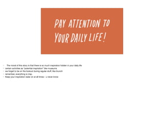 • The moral of this story is that there is so much inspiration hidden in your daily life

• certain activities as “potential inspiration” like museums

• we forget to be on the lookout during regular stuﬀ, like brunch

• remember, everything is insp.

• Keep your inspiration radar on at all times - u never know

 