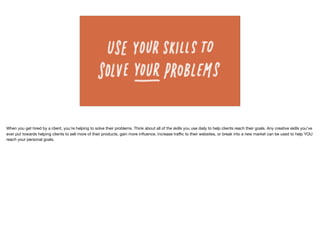 When you get hired by a client, you're helping to solve their problems. Think about all of the skills you use daily to help clients reach their goals. Any creative skills you've
ever put towards helping clients to sell more of their products, gain more inﬂuence, increase traﬃc to their websites, or break into a new market can be used to help YOU
reach your personal goals. 

 