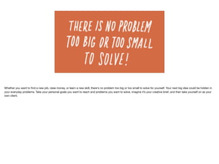 Whether you want to ﬁnd a new job, raise money, or learn a new skill, there's no problem too big or too small to solve for yourself. Your next big idea could be hidden in
your everyday problems. Take your personal goals you want to reach and problems you want to solve, imagine it’s your creative brief, and then take yourself on as your
own client.
 