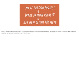 I know it almost sounds too good to be true, but passion projects not only keep me inspired and motivated, they actually get me paid. If you’re here at this conference,
most likely that’s what you’re searching for too in your own work
 