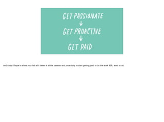 and today I hope to show you that all it takes is a little passion and proactivity to start getting paid to do the work YOU want to do.
 