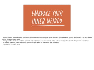 - showing your true, weird self attracts an audience who loves what you love and repels people who aren’t your ideal follower anyways. the internet is a big place. there is
room for you and all of your weird.

- making work that reﬂects the weird stuﬀ my friends and i nerd out about has allowed me to ﬁnd an audience who’s excited about the things that i’m excited about

- it’s easier to make a lot of work when you’re enjoying that work. keeps me motivated to keep on creating.

- i guess what I’m trying to say is
 