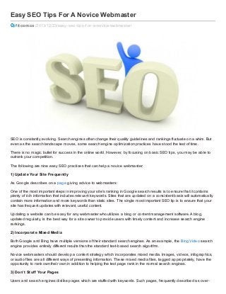 Easy SEO Tips For A Novice Webmaster
fitcom.co /2013/12/23/easy-seo-tips-f or-a-novice-webmaster/

SEO is constantly evolving. Search engines often change their quality guidelines and rankings fluctuate on a whim. But
even as the search landscape moves, some search engine optimiz ation practices have stood the test of time.
There is no magic bullet for success in the online world. However, by focusing on basic SEO tips, you may be able to
outrank your competition.
The following are nine easy SEO practices that can help a novice webmaster:
1) Updat e Your Sit e Frequent ly
As Google describes on a page giving advice to webmasters:
One of the most important steps in improving your site’s ranking in Google search results is to ensure that it contains
plenty of rich information that includes relevant keywords. Sites that are updated on a consistent basis will automatically
contain more information and more keywords than static sites. The single most important SEO tip is to ensure that your
site has frequent updates with relevant, useful content.
Updating a website can be easy for any webmaster who utiliz es a blog or content management software. A blog,
updated regularly, is the best way for a site owner to provide users with timely content and increase search engine
rankings.
2) Incorporat e Mixed Media
Both Google and Bing have multiple versions of their standard search engines. As an example, the Bing Video search
engine provides entirely different results than the standard text- based search algorithm.
Novice webmasters should develop a content strategy which incorporates mixed media. Images, videos, infographics,
or audio files are all different ways of presenting information. These mixed media files, tagged appropriately, have the
opportunity to rank own their own in addition to helping the text page rank in the normal search engines.
3) Don’t St uf f Your Pages
Users and search engines dislike pages which are stuffed with keywords. Such pages, frequently described as over-

 