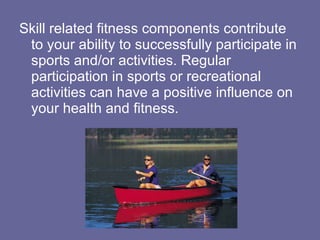 Skill related fitness components contribute to your ability to successfully participate in sports and/or activities. Regular participation in sports or recreational activities can have a positive influence on your health and fitness.