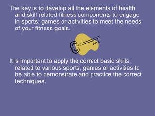 The key is to develop all the elements of health and skill related fitness components to engage in sports, games or activities to meet the needs of your fitness goals. It is important to apply the correct basic skills related to various sports, games or activities to be able to demonstrate and practice the correct techniques.