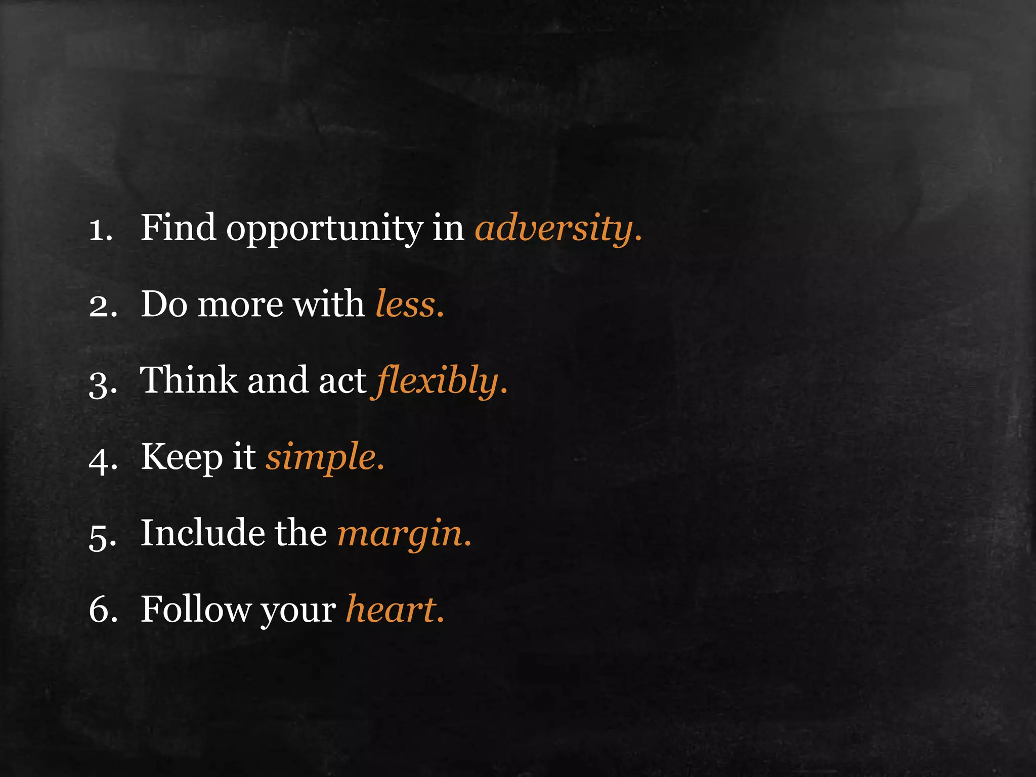 1. Find opportunity in adversity.
2. Do more with less.
3. Think and act flexibly.
4. Keep it simple.
5. Include the margin.
6. Follow your heart.
 