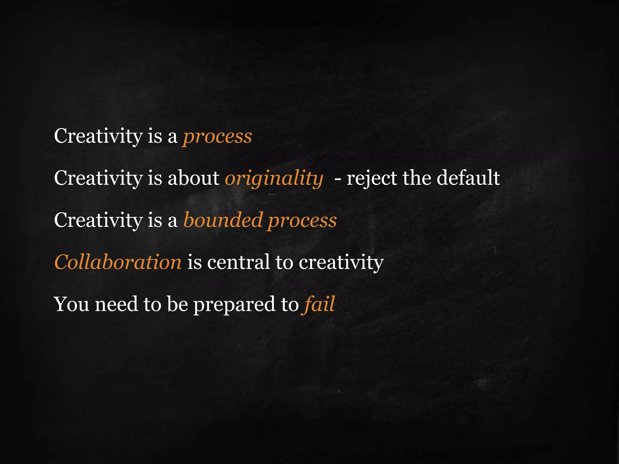 Be an original
• Non-conformists move
the word
• Defaults have social
origin
• Rejecting the default
• Performance &
creativity are not the
same thing
• Counterintuitive logic –
security gives rise to
creativity.
• Creativity is linked to
failure; failure is part of
discovery
Creativity is a process
Creativity is about originality - reject the default
Creativity is a bounded process
Collaboration is central to creativity
You need to be prepared to fail
 