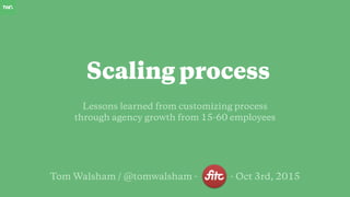 Tom Walsham / @tomwalsham - - Oct 3rd, 2015
Lessons learned from customizing process
through agency growth from 15-60 employees
Scaling process
 
