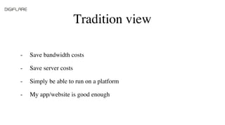 Tradition view
Save bandwidth costs
Save server costs
Simply be able to run on a platform
My app/website is good enough
-
...