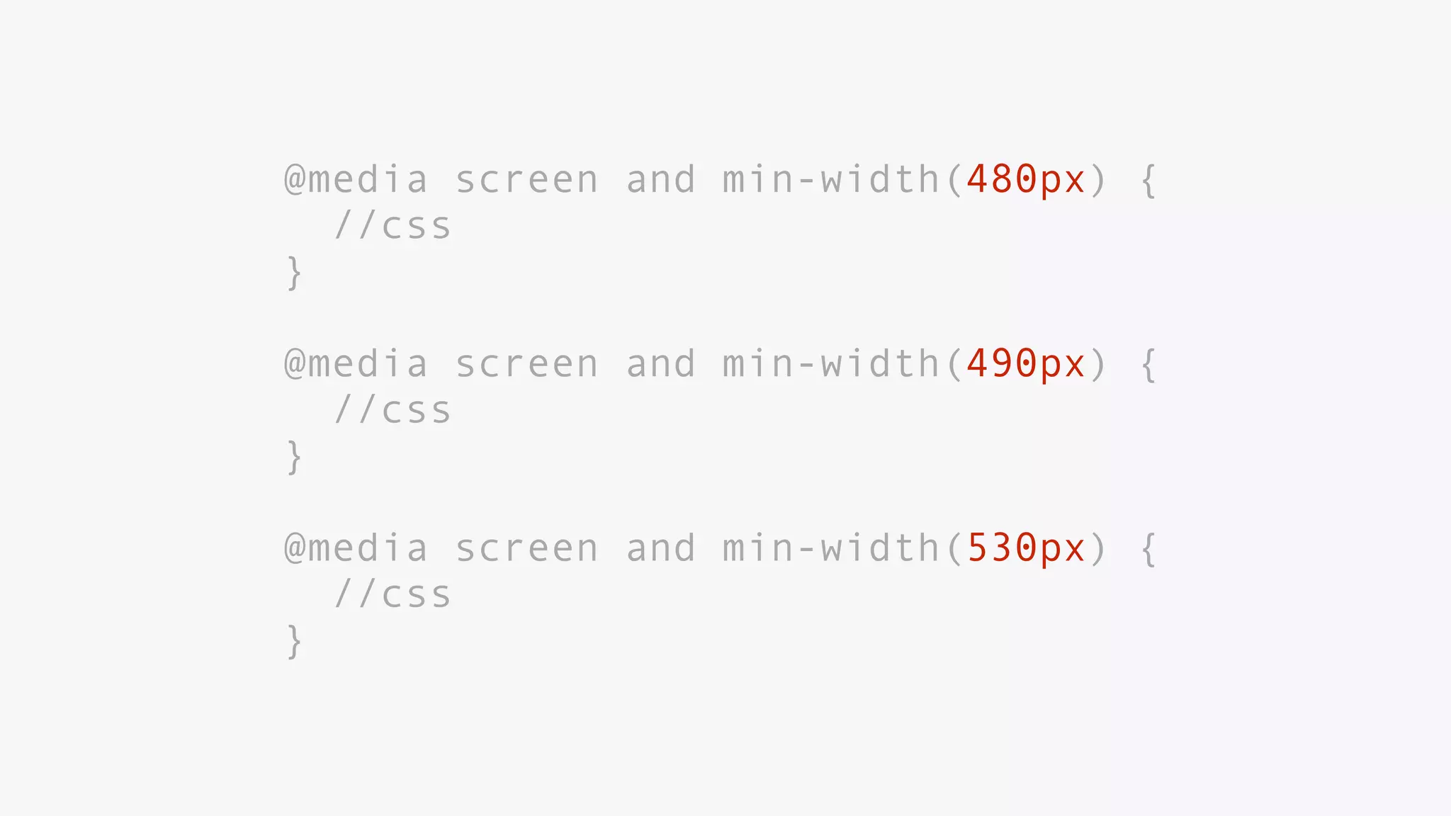 @media screen and min-width(480px) {
//css
}
@media screen and min-width(490px) {
//css
}
@media screen and min-width(530px) {
//css
}
 