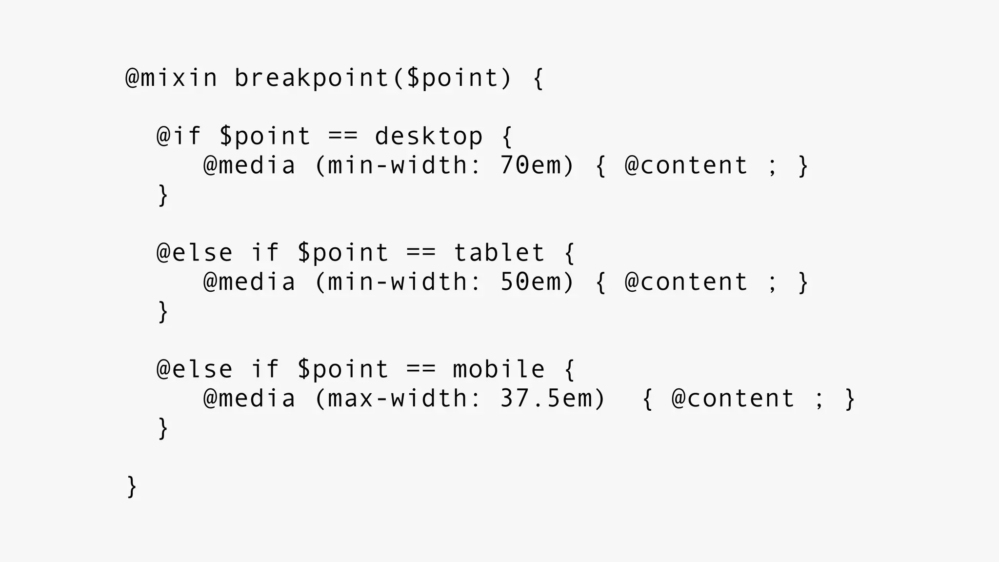 @mixin breakpoint($point) {
@if $point == desktop {
@media (min-width: 70em) { @content ; }
}
@else if $point == tablet {
@media (min-width: 50em) { @content ; }
}
@else if $point == mobile {
@media (max-width: 37.5em) { @content ; }
}
}
 