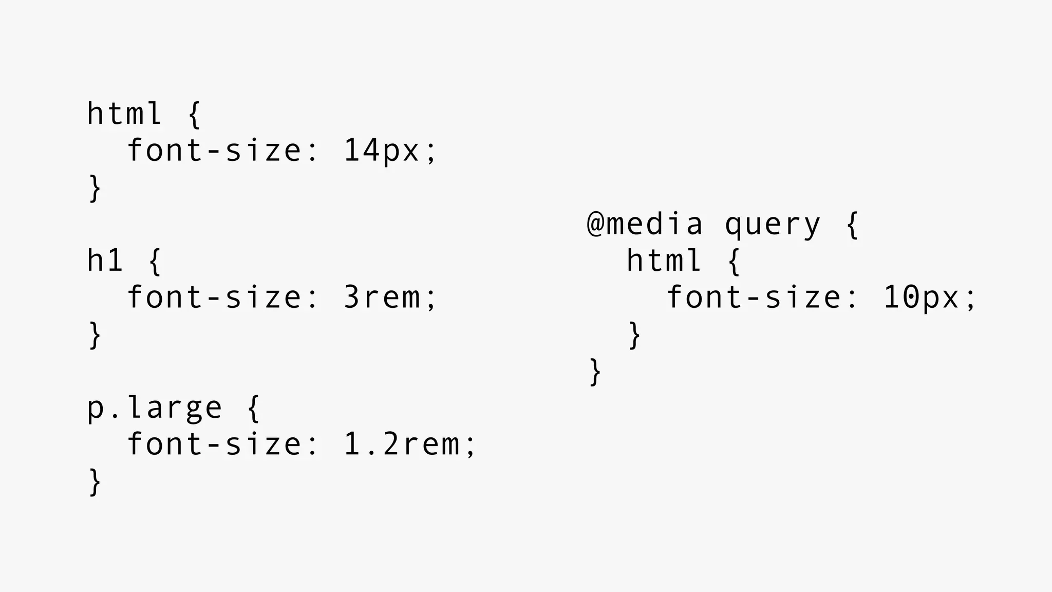 html {
font-size: 14px;
}
h1 {
font-size: 3rem;
}
p.large {
font-size: 1.2rem;
}
@media query {
html {
font-size: 10px;
}
}
 